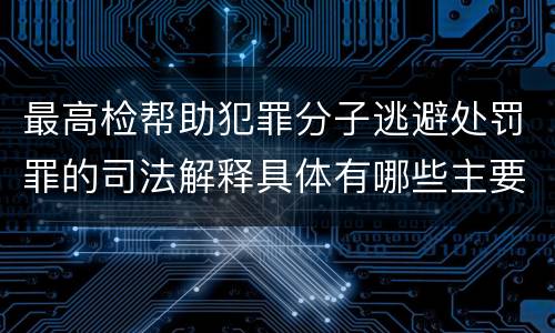 最高检帮助犯罪分子逃避处罚罪的司法解释具体有哪些主要规定