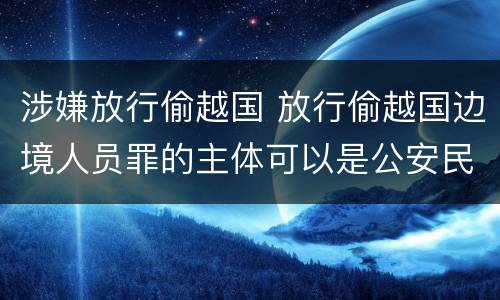 涉嫌放行偷越国 放行偷越国边境人员罪的主体可以是公安民警吗