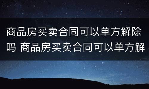 商品房买卖合同可以单方解除吗 商品房买卖合同可以单方解除吗