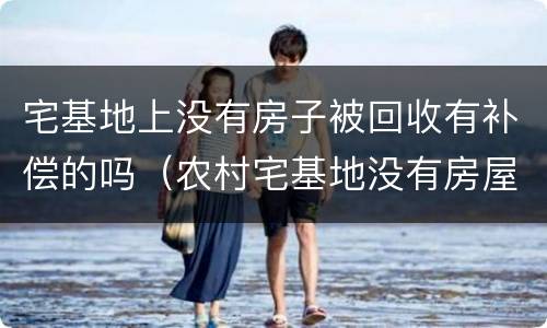 宅基地上没有房子被回收有补偿的吗（农村宅基地没有房屋会被收回吗）