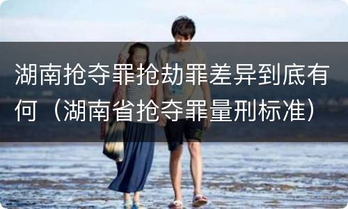 湖南抢夺罪抢劫罪差异到底有何（湖南省抢夺罪量刑标准）