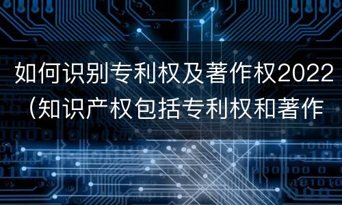 如何识别专利权及著作权2022(知识产权包括专利权和著作权吗)