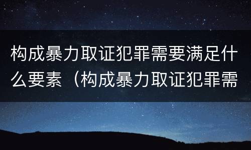 构成暴力取证犯罪需要满足什么要素（构成暴力取证犯罪需要满足什么要素）
