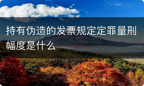 持有伪造的发票规定定罪量刑幅度是什么