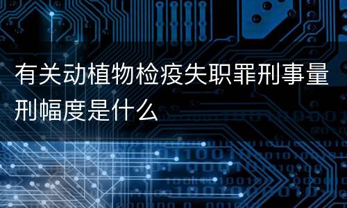 有关动植物检疫失职罪刑事量刑幅度是什么