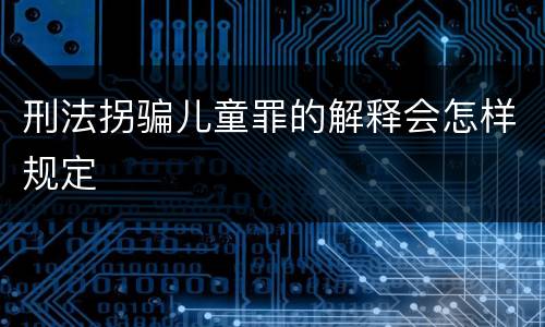 刑法拐骗儿童罪的解释会怎样规定