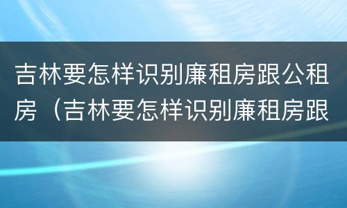 吉林要怎样识别廉租房跟公租房（吉林要怎样识别廉租房跟公租房呢）