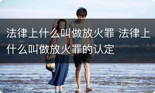 法律上什么叫做放火罪 法律上什么叫做放火罪的认定