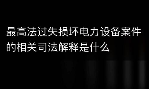 最高法过失损坏电力设备案件的相关司法解释是什么
