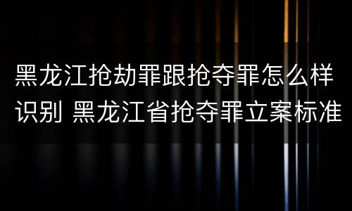黑龙江抢劫罪跟抢夺罪怎么样识别 黑龙江省抢夺罪立案标准
