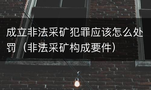 成立非法采矿犯罪应该怎么处罚（非法采矿构成要件）