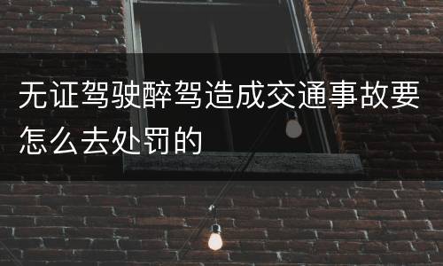无证驾驶醉驾造成交通事故要怎么去处罚的