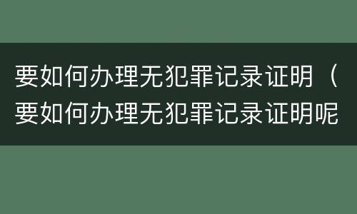 要如何办理无犯罪记录证明（要如何办理无犯罪记录证明呢）