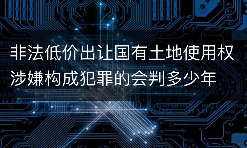 非法低价出让国有土地使用权涉嫌构成犯罪的会判多少年