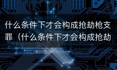 什么条件下才会构成抢劫枪支罪（什么条件下才会构成抢劫枪支罪呢）