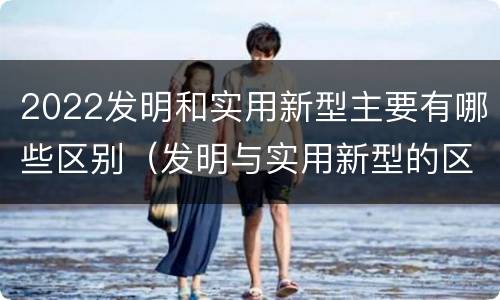 2022发明和实用新型主要有哪些区别（发明与实用新型的区别）