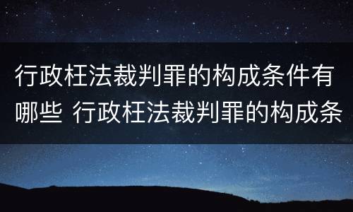行政枉法裁判罪的构成条件有哪些 行政枉法裁判罪的构成条件有哪些内容