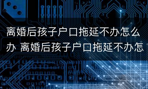 离婚后孩子户口拖延不办怎么办 离婚后孩子户口拖延不办怎么办呢