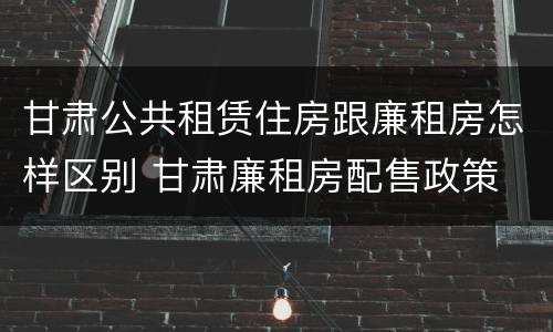 甘肃公共租赁住房跟廉租房怎样区别 甘肃廉租房配售政策