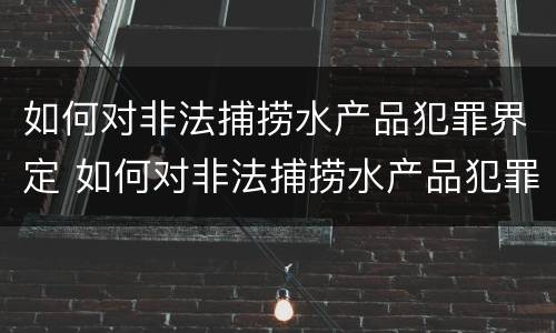 如何对非法捕捞水产品犯罪界定 如何对非法捕捞水产品犯罪界定进行处罚