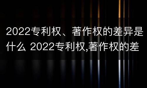 2022专利权、著作权的差异是什么 2022专利权,著作权的差异是什么呢