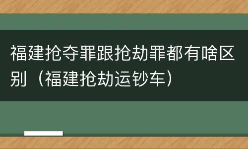 福建抢夺罪跟抢劫罪都有啥区别（福建抢劫运钞车）