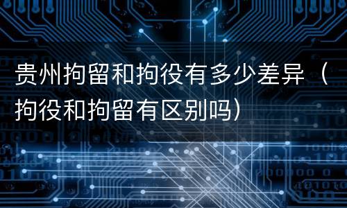贵州拘留和拘役有多少差异（拘役和拘留有区别吗）