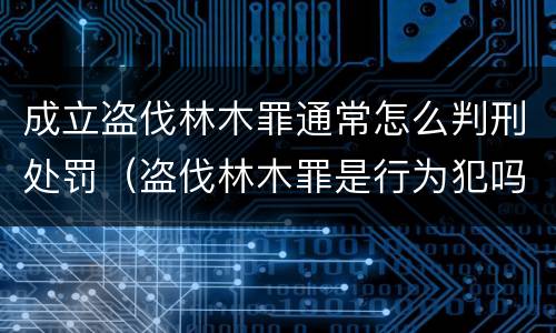 成立盗伐林木罪通常怎么判刑处罚（盗伐林木罪是行为犯吗）