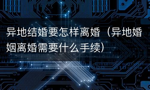 异地结婚要怎样离婚（异地婚姻离婚需要什么手续）