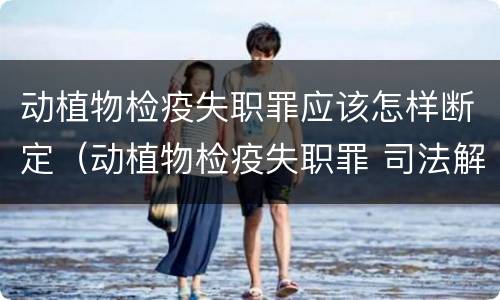 动植物检疫失职罪应该怎样断定（动植物检疫失职罪 司法解释）