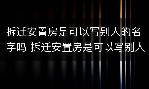 拆迁安置房是可以写别人的名字吗 拆迁安置房是可以写别人的名字吗