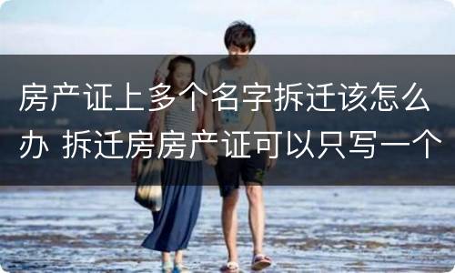 房产证上多个名字拆迁该怎么办 拆迁房房产证可以只写一个人名字吗