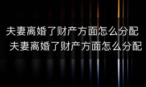 夫妻离婚了财产方面怎么分配 夫妻离婚了财产方面怎么分配呢