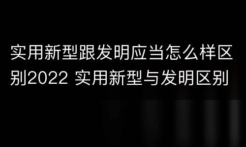 实用新型跟发明应当怎么样区别2022 实用新型与发明区别