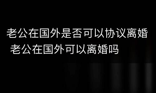 老公在国外是否可以协议离婚 老公在国外可以离婚吗
