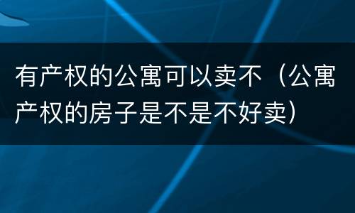 有产权的公寓可以卖不（公寓产权的房子是不是不好卖）