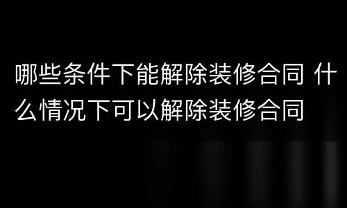 哪些条件下能解除装修合同 什么情况下可以解除装修合同
