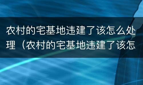 农村的宅基地违建了该怎么处理（农村的宅基地违建了该怎么处理呢）