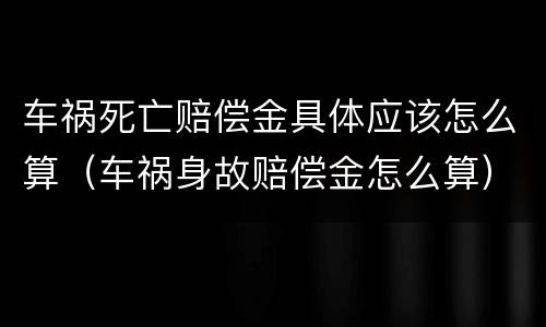 车祸死亡赔偿金具体应该怎么算（车祸身故赔偿金怎么算）