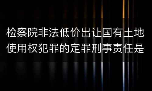 检察院非法低价出让国有土地使用权犯罪的定罪刑事责任是什么