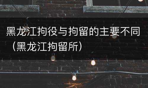 黑龙江拘役与拘留的主要不同（黑龙江拘留所）