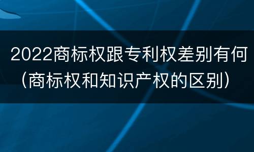 2022商标权跟专利权差别有何（商标权和知识产权的区别）