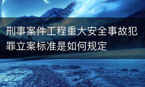刑事案件工程重大安全事故犯罪立案标准是如何规定