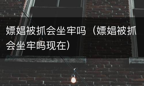 嫖娼被抓会坐牢吗（嫖娼被抓会坐牢吗现在）