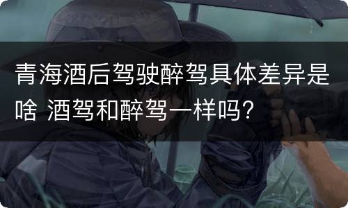青海酒后驾驶醉驾具体差异是啥 酒驾和醉驾一样吗?