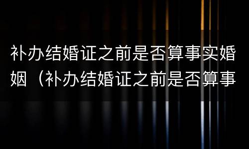 补办结婚证之前是否算事实婚姻（补办结婚证之前是否算事实婚姻状态）