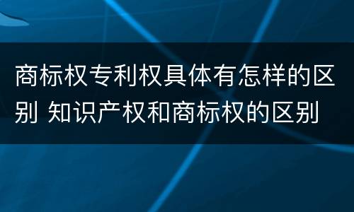 商标权专利权具体有怎样的区别 知识产权和商标权的区别