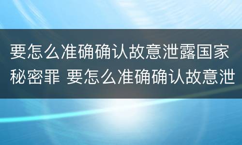 要怎么准确确认故意泄露国家秘密罪 要怎么准确确认故意泄露国家秘密罪名
