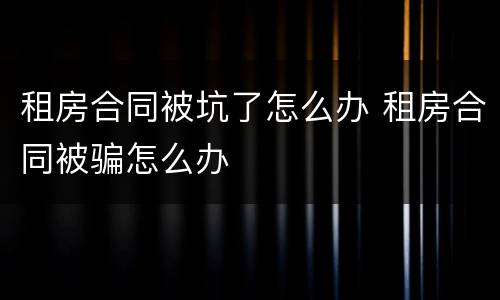 租房合同被坑了怎么办 租房合同被骗怎么办