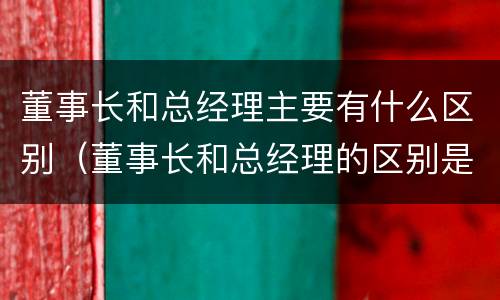 董事长和总经理主要有什么区别（董事长和总经理的区别是什么）